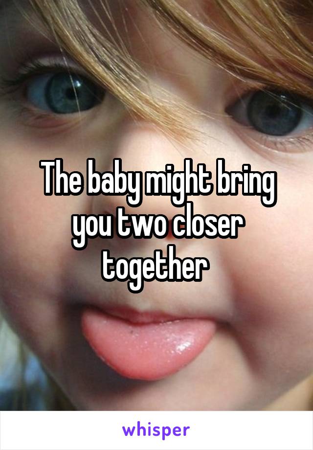 The baby might bring you two closer together 