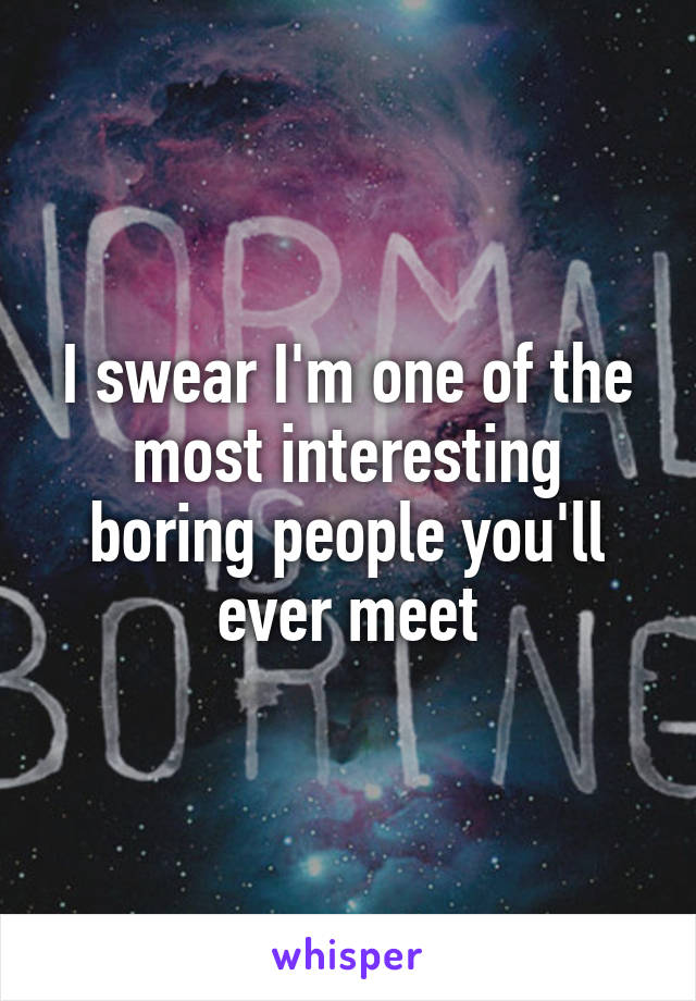 I swear I'm one of the most interesting boring people you'll ever meet