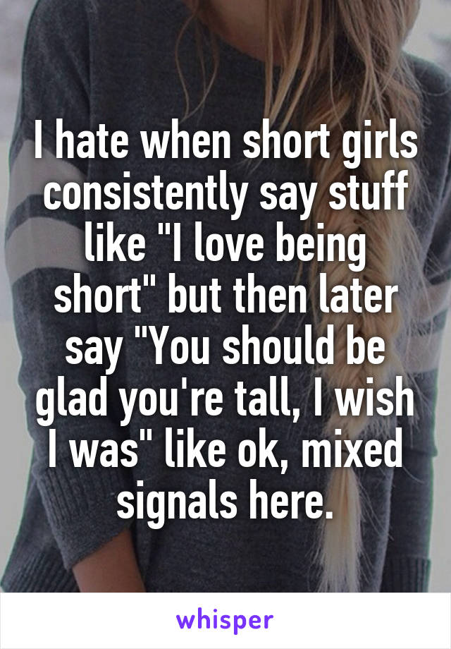 I hate when short girls consistently say stuff like "I love being short" but then later say "You should be glad you're tall, I wish I was" like ok, mixed signals here.