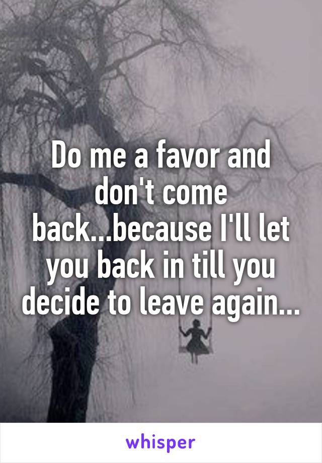 Do me a favor and don't come back...because I'll let you back in till you decide to leave again...