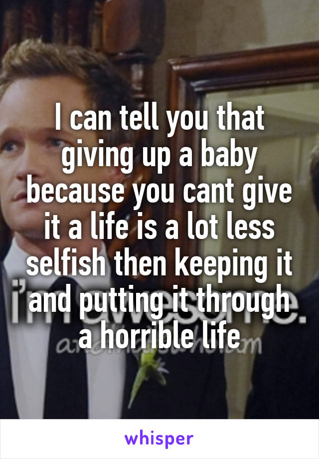 I can tell you that giving up a baby because you cant give it a life is a lot less selfish then keeping it and putting it through a horrible life