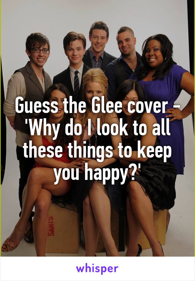 Guess the Glee cover -
'Why do I look to all these things to keep you happy?'