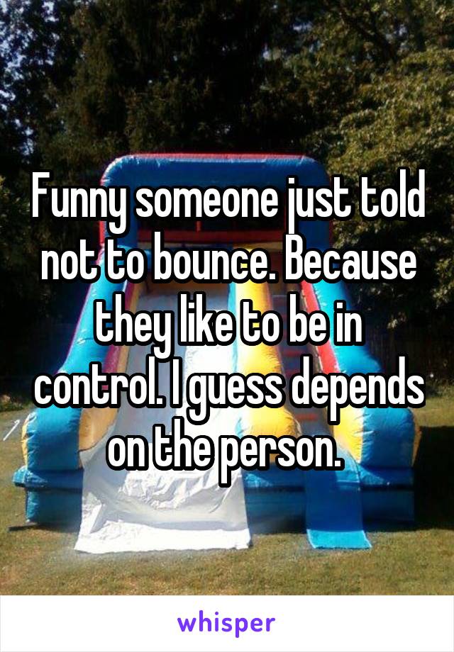 Funny someone just told not to bounce. Because they like to be in control. I guess depends on the person. 