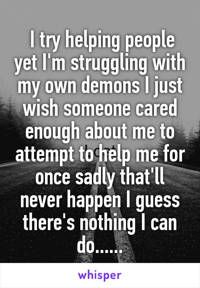  I try helping people yet I'm struggling with my own demons I just wish someone cared enough about me to attempt to help me for once sadly that'll never happen I guess there's nothing I can do......