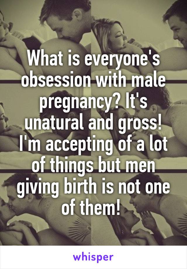 What is everyone's obsession with male pregnancy? It's unatural and gross! I'm accepting of a lot of things but men giving birth is not one of them! 