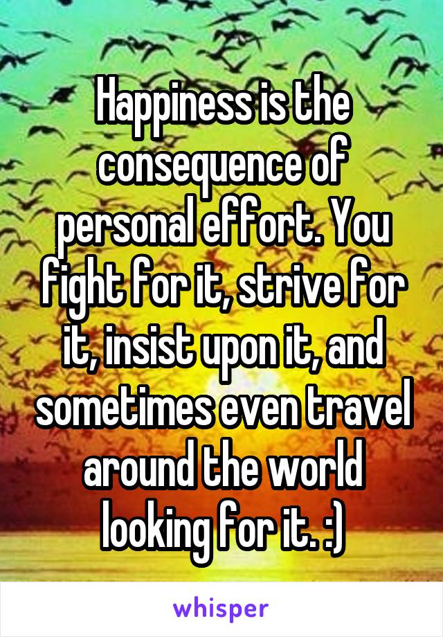 Happiness is the consequence of personal effort. You fight for it, strive for it, insist upon it, and sometimes even travel around the world looking for it. :)