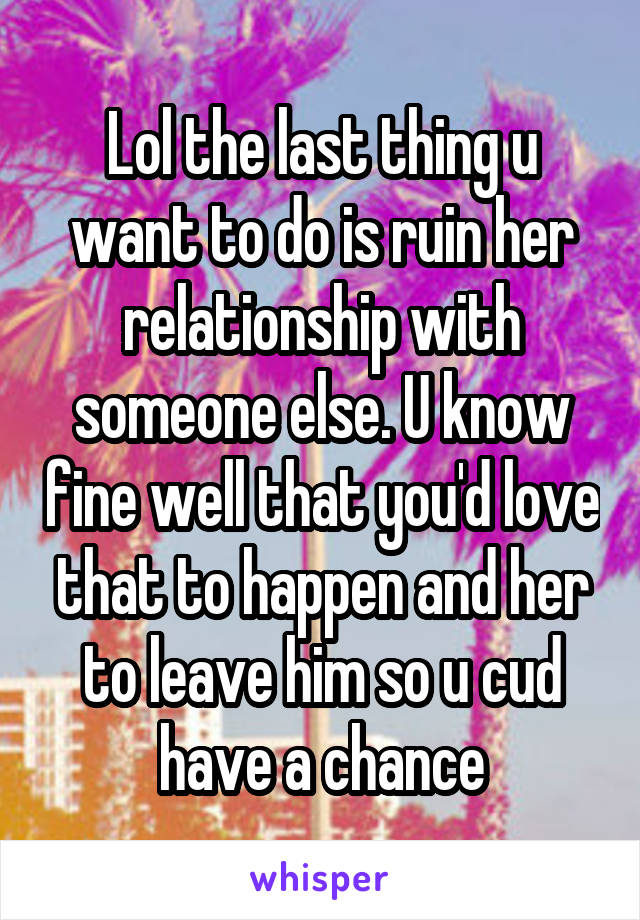 Lol the last thing u want to do is ruin her relationship with someone else. U know fine well that you'd love that to happen and her to leave him so u cud have a chance