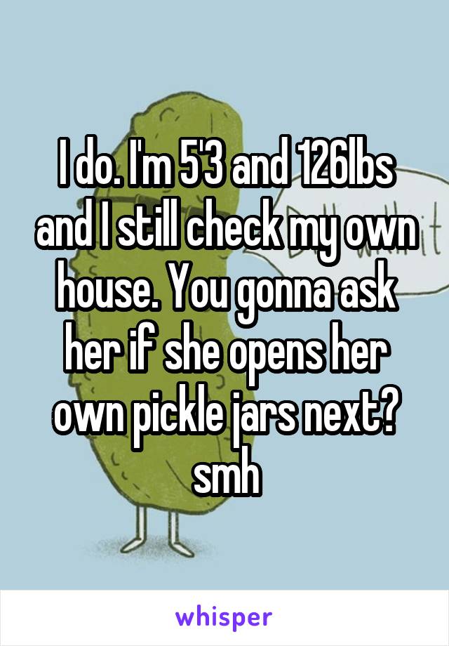 I do. I'm 5'3 and 126lbs and I still check my own house. You gonna ask her if she opens her own pickle jars next? smh