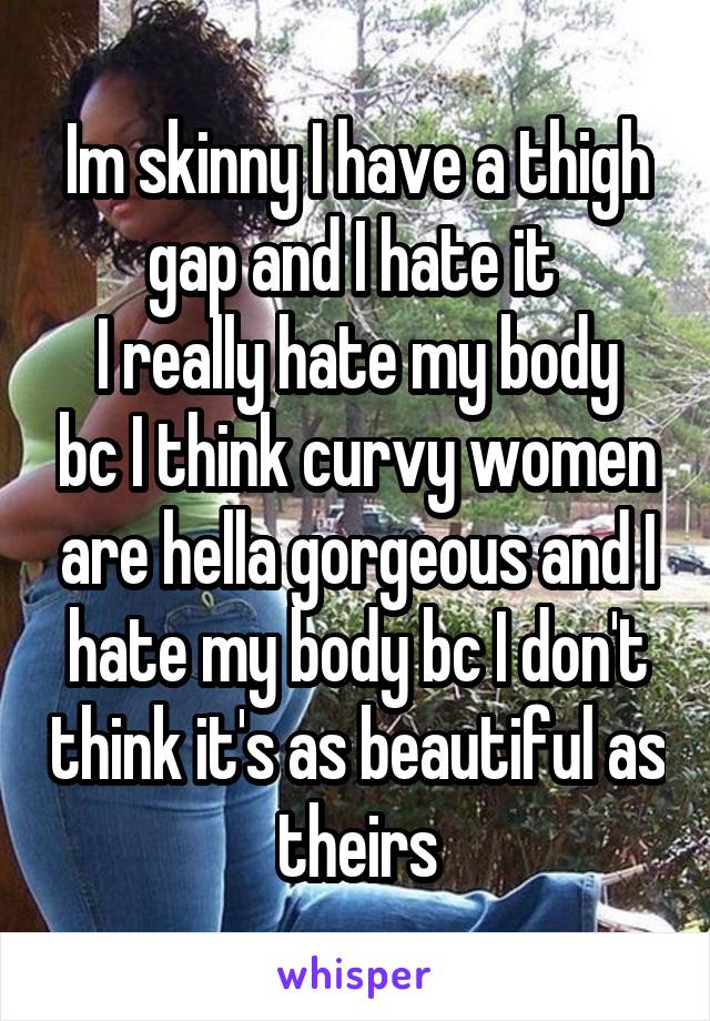 Im skinny I have a thigh gap and I hate it 
I really hate my body bc I think curvy women are hella gorgeous and I hate my body bc I don't think it's as beautiful as theirs