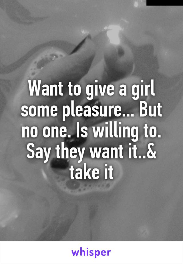 Want to give a girl some pleasure... But no one. Is willing to.
Say they want it..& take it