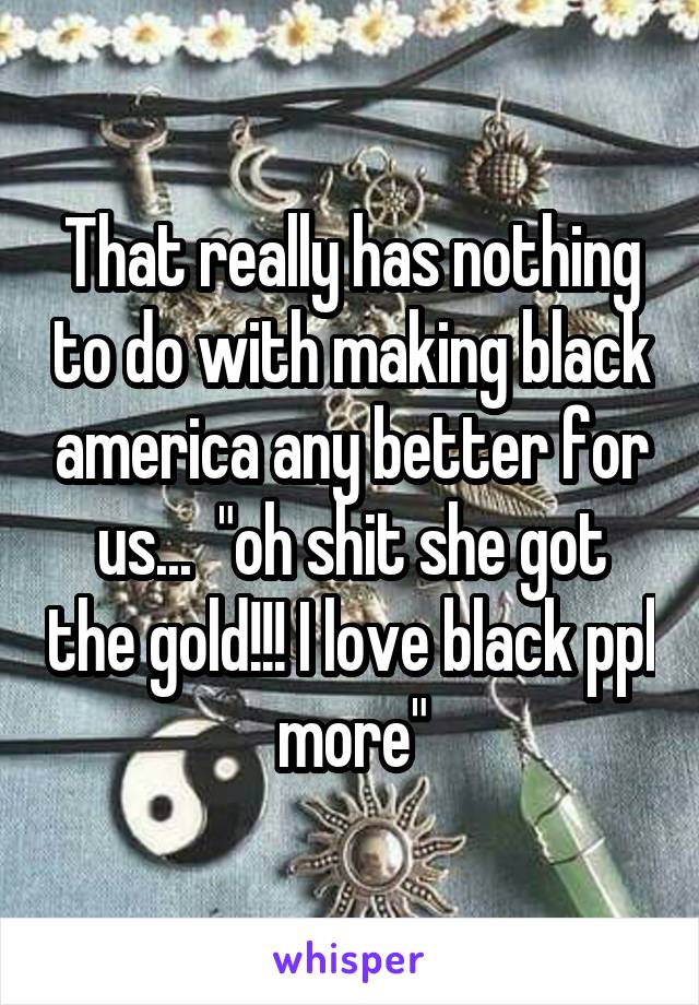 That really has nothing to do with making black america any better for us...  "oh shit she got the gold!!! I love black ppl more"