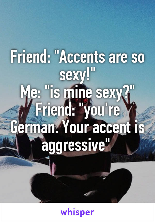 Friend: "Accents are so sexy!"
Me: "is mine sexy?"
Friend: "you're German. Your accent is aggressive" 
