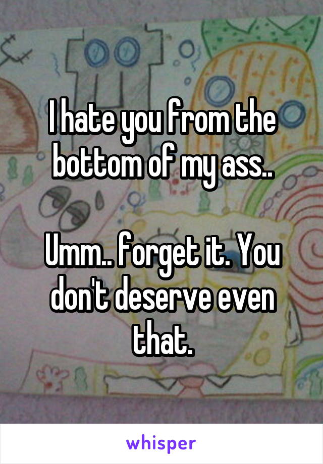 I hate you from the bottom of my ass..

Umm.. forget it. You don't deserve even that.