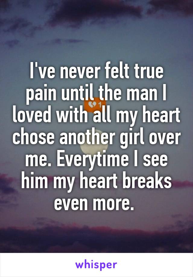 I've never felt true pain until the man I loved with all my heart chose another girl over me. Everytime I see him my heart breaks even more. 