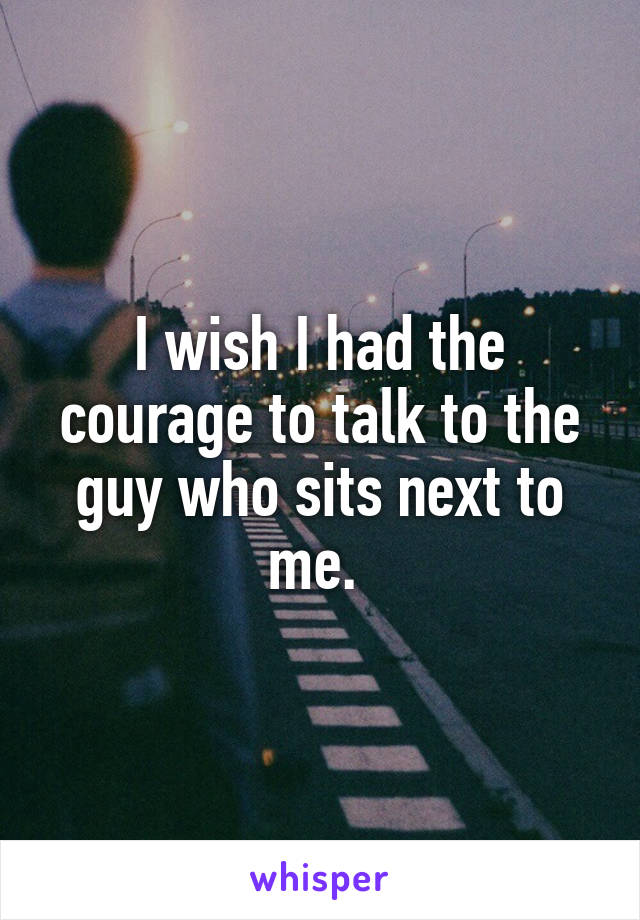 I wish I had the courage to talk to the guy who sits next to me. 