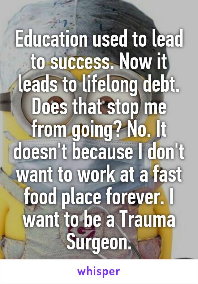 Education used to lead to success. Now it leads to lifelong debt.
Does that stop me from going? No. It doesn't because I don't want to work at a fast food place forever. I want to be a Trauma Surgeon.