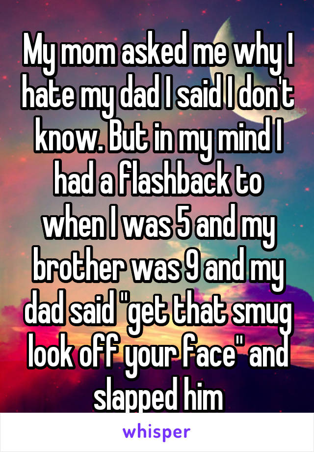 My mom asked me why I hate my dad I said I don't know. But in my mind I had a flashback to when I was 5 and my brother was 9 and my dad said "get that smug look off your face" and slapped him