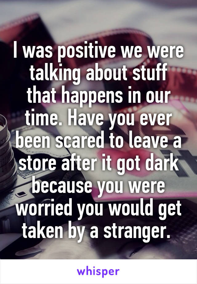 I was positive we were talking about stuff that happens in our time. Have you ever been scared to leave a store after it got dark because you were worried you would get taken by a stranger. 