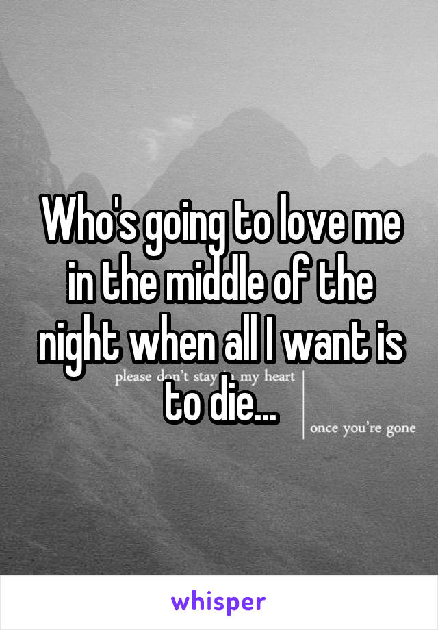 Who's going to love me in the middle of the night when all I want is to die...