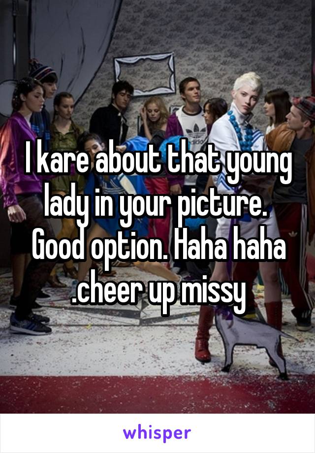 I kare about that young lady in your picture.  Good option. Haha haha
.cheer up missy