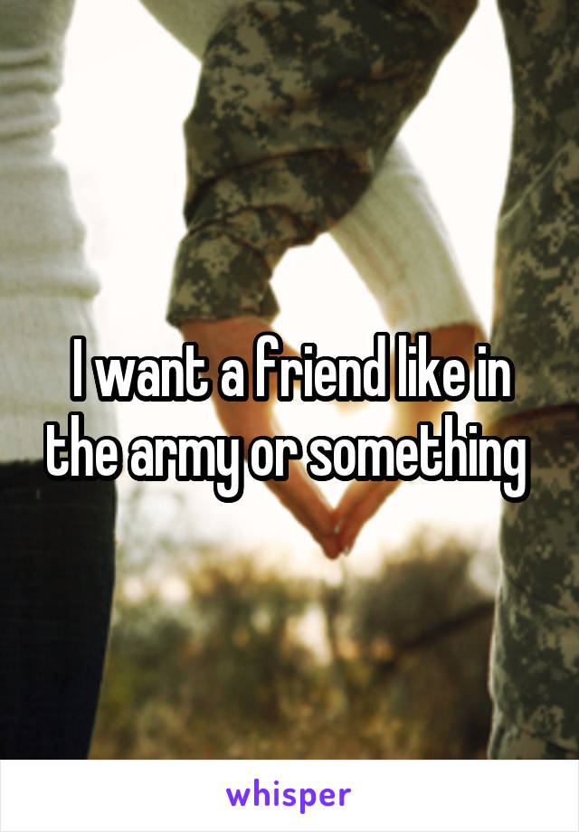 I want a friend like in the army or something 