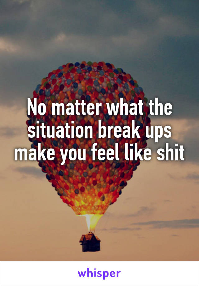 No matter what the situation break ups make you feel like shit 