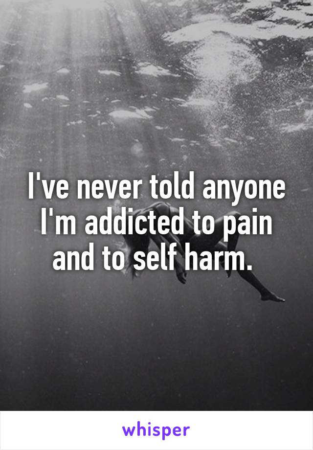 I've never told anyone I'm addicted to pain and to self harm. 