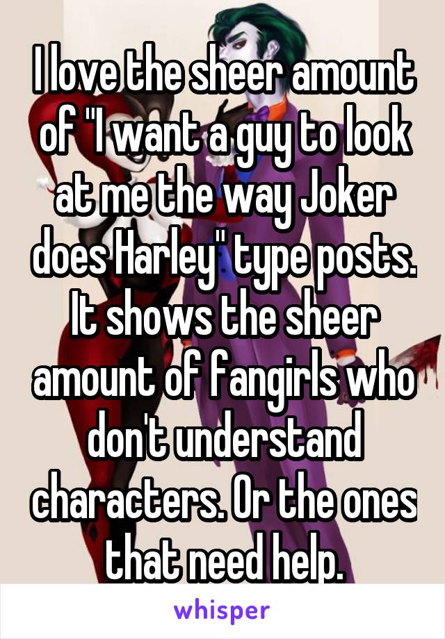 I love the sheer amount of "I want a guy to look at me the way Joker does Harley" type posts. It shows the sheer amount of fangirls who don't understand characters. Or the ones that need help.