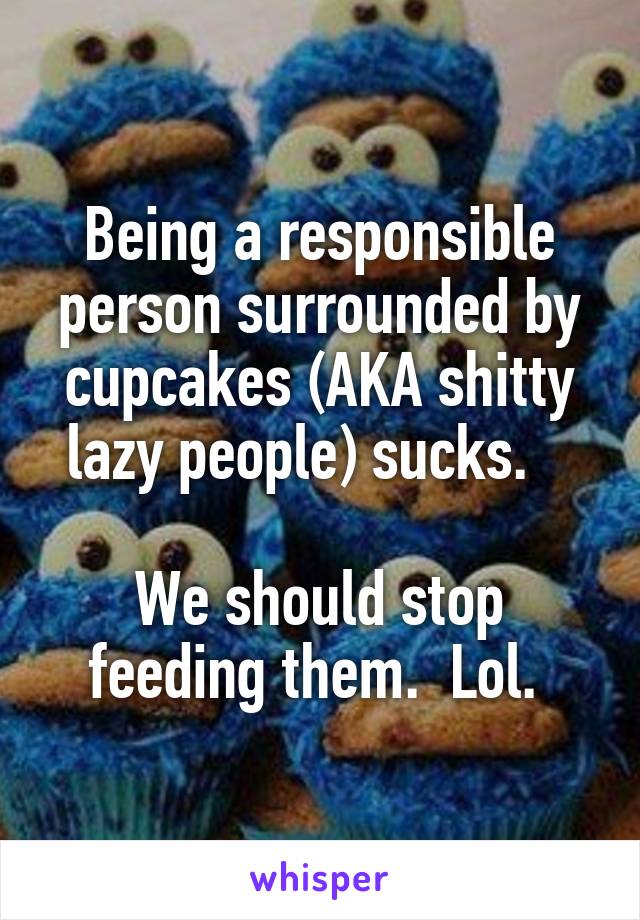 Being a responsible person surrounded by cupcakes (AKA shitty lazy people) sucks.   

We should stop feeding them.  Lol. 