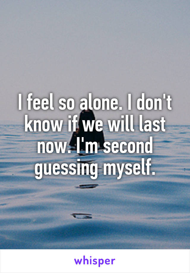 I feel so alone. I don't know if we will last now. I'm second guessing myself.