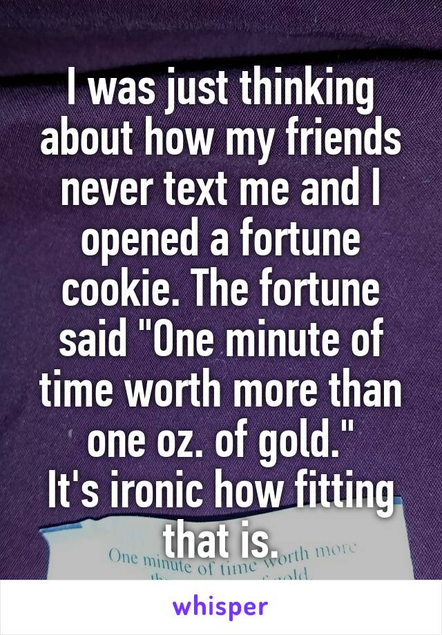 I was just thinking about how my friends never text me and I opened a fortune cookie. The fortune said "One minute of time worth more than one oz. of gold."
It's ironic how fitting that is.