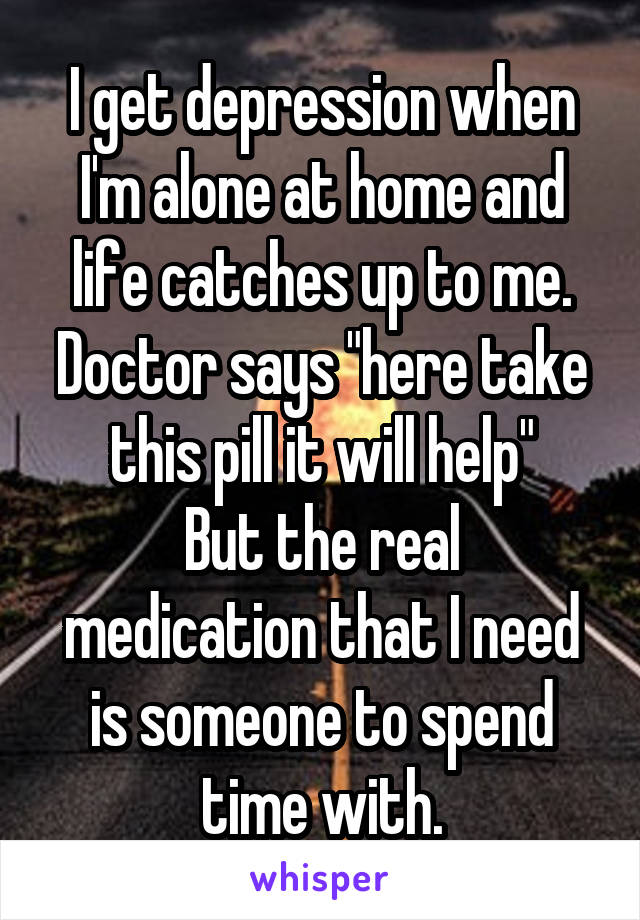 I get depression when I'm alone at home and life catches up to me. Doctor says "here take this pill it will help"
But the real medication that I need is someone to spend time with.