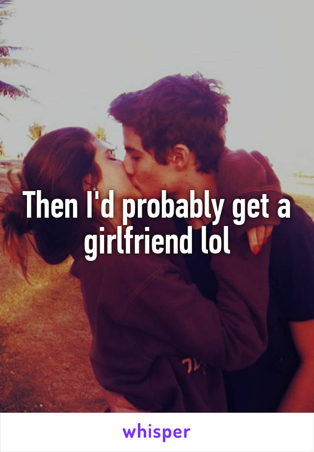 Then I'd probably get a  girlfriend lol 