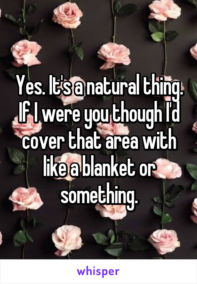 Yes. It's a natural thing. If I were you though I'd cover that area with like a blanket or something.