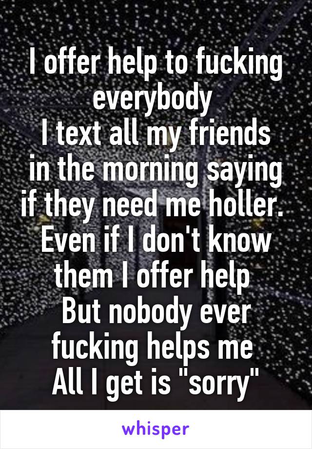 I offer help to fucking everybody 
I text all my friends in the morning saying if they need me holler. 
Even if I don't know them I offer help 
But nobody ever fucking helps me 
All I get is "sorry"