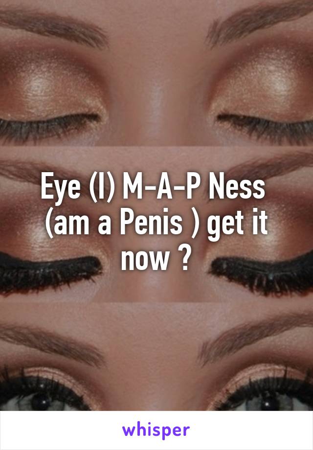 Eye (I) M-A-P Ness  (am a Penis ) get it now ?