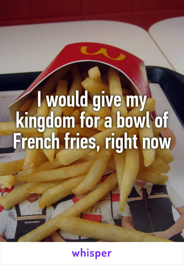 I would give my kingdom for a bowl of French fries, right now 