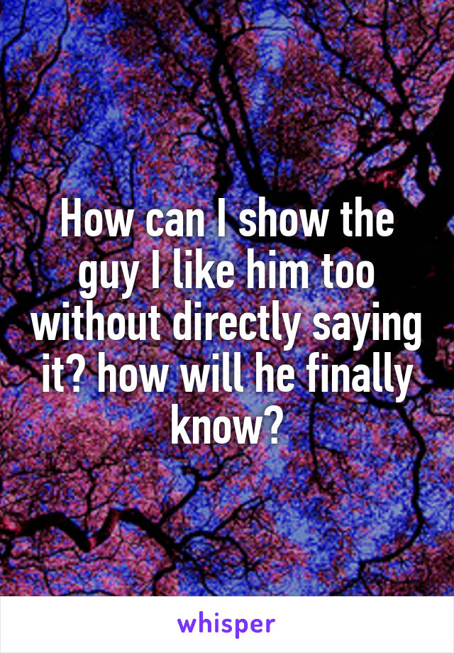 How can I show the guy I like him too without directly saying it? how will he finally know?