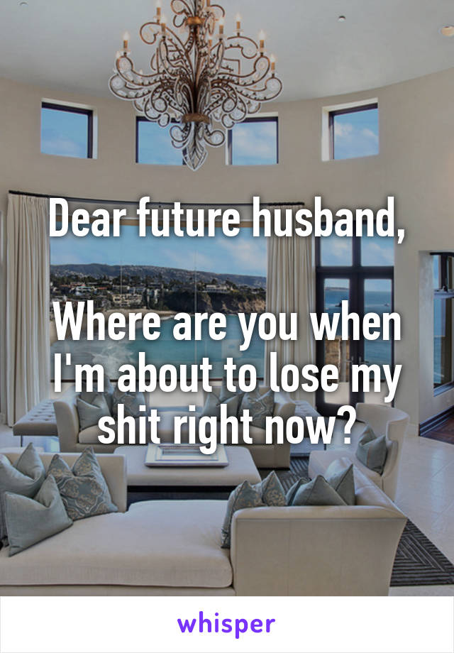 Dear future husband,

Where are you when I'm about to lose my shit right now?