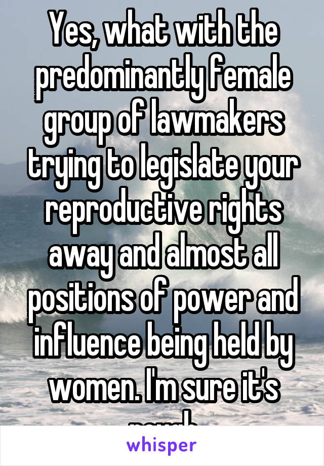 Yes, what with the predominantly female group of lawmakers trying to legislate your reproductive rights away and almost all positions of power and influence being held by women. I'm sure it's rough