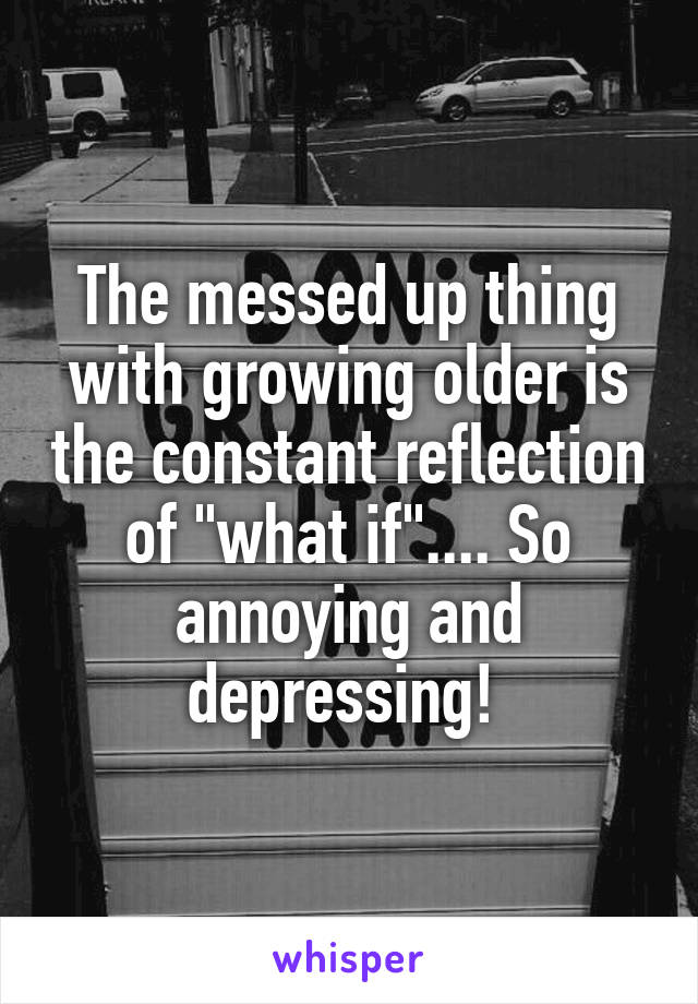 The messed up thing with growing older is the constant reflection of "what if".... So annoying and depressing! 