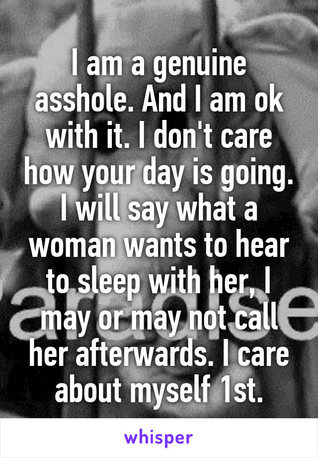 I am a genuine asshole. And I am ok with it. I don't care how your day is going. I will say what a woman wants to hear to sleep with her, I may or may not call her afterwards. I care about myself 1st.