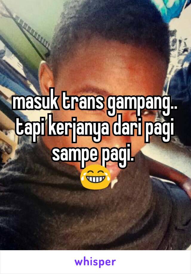 masuk trans gampang.. tapi kerjanya dari pagi sampe pagi. 
😂