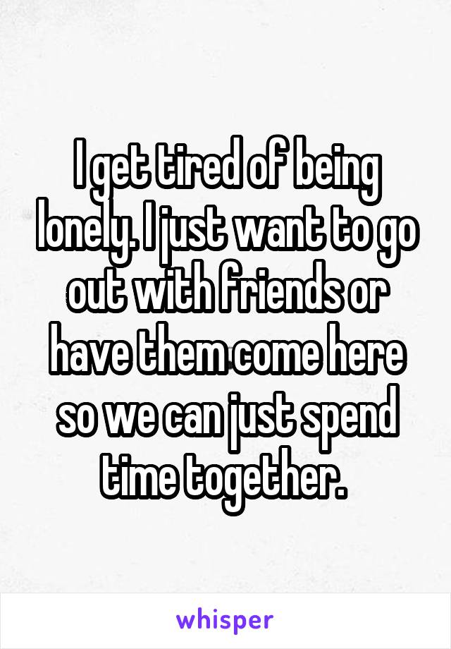 I get tired of being lonely. I just want to go out with friends or have them come here so we can just spend time together. 