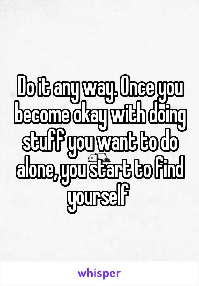 Do it any way. Once you become okay with doing stuff you want to do alone, you start to find yourself 