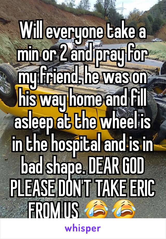 Will everyone take a min or 2 and pray for my friend. he was on his way home and fill asleep at the wheel is in the hospital and is in bad shape. DEAR GOD PLEASE DON'T TAKE ERIC FROM US 😭😭