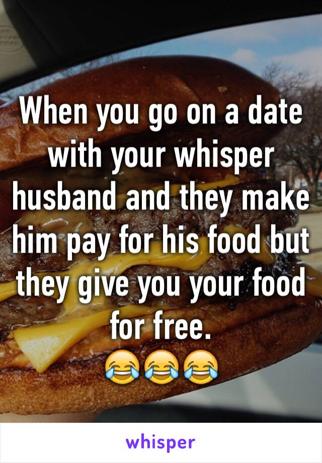 When you go on a date with your whisper husband and they make him pay for his food but they give you your food for free. 
😂😂😂 