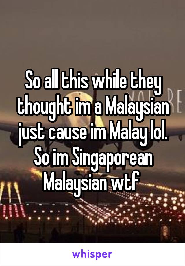 So all this while they thought im a Malaysian just cause im Malay lol. So im Singaporean Malaysian wtf 