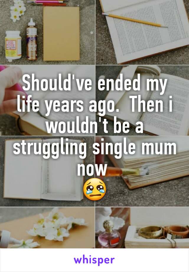 Should've ended my life years ago.  Then i wouldn't be a struggling single mum now 
😢