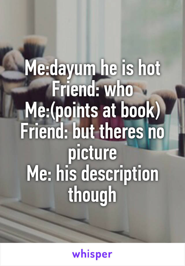 Me:dayum he is hot
Friend: who
Me:(points at book)
Friend: but theres no picture
Me: his description though